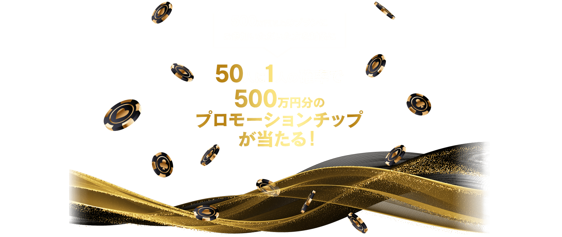 500万円以上のプランにご参加いただいた方を対象に
50人に一人の確率で500万円分のプロモーションチップが当たる！