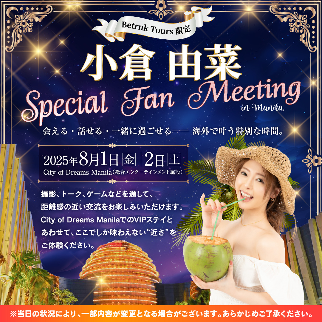 Betrnk Tours限定 小倉由菜 Special Fan Meeting in Manila 会える・話せる・一緒に過ごせる──海外で叶う特別な時間。 2025年８月２日（土）8月3日（日） City of Dreams Manila（総合エンターテインメント施設） 撮影、トーク、ゲームなどを通して、距離感の近い交流をお楽しみいただけます。 City of Dreams ManilaでのVIPステイとあわせて、ここでしか味わえない“近さ”をご体験ください。 ※当日の状況により、一部内容が変更となる場合がございます。あらかじめご了承ください。
